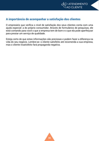36
A importância de acompanhar a satisfação dos clientes
O empresário que verifica o nível de satisfação dos seus clientes conta com uma
ajuda especial: a do próprio consumidor. Através de formulários de pesquisas, ele
está contando para você o que a empresa tem de bom e o que ela pode aperfeiçoar
para prestar um serviço de qualidade.
Esteja certo de que estas informações são preciosas e podem fazer a diferença na
vida do seu negócio. Lembre-se: o cliente satisfeito até recomenda a sua empresa,
mas o cliente insatisfeito fará propaganda negativa.
 