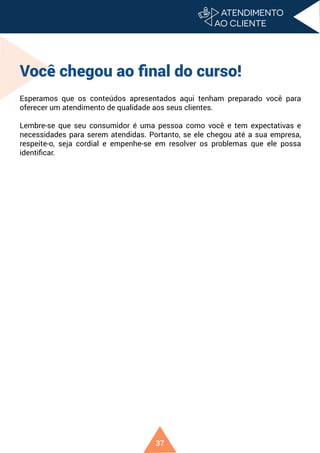 37
Você chegou ao final do curso!
Esperamos que os conteúdos apresentados aqui tenham preparado você para
oferecer um atendimento de qualidade aos seus clientes.
Lembre-se que seu consumidor é uma pessoa como você e tem expectativas e
necessidades para serem atendidas. Portanto, se ele chegou até a sua empresa,
respeite-o, seja cordial e empenhe-se em resolver os problemas que ele possa
identificar.
 