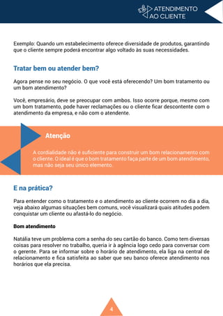 4
Exemplo: Quando um estabelecimento oferece diversidade de produtos, garantindo
que o cliente sempre poderá encontrar algo voltado às suas necessidades.
Tratar bem ou atender bem?
Agora pense no seu negócio. O que você está oferecendo? Um bom tratamento ou
um bom atendimento?
Você, empresário, deve se preocupar com ambos. Isso ocorre porque, mesmo com
um bom tratamento, pode haver reclamações ou o cliente ficar descontente com o
atendimento da empresa, e não com o atendente.
M
E na prática?
Para entender como o tratamento e o atendimento ao cliente ocorrem no dia a dia,
veja abaixo algumas situações bem comuns, você visualizará quais atitudes podem
conquistar um cliente ou afastá-lo do negócio.
Bom atendimento
Natália teve um problema com a senha do seu cartão do banco. Como tem diversas
coisas para resolver no trabalho, queria ir à agência logo cedo para conversar com
o gerente. Para se informar sobre o horário de atendimento, ela liga na central de
relacionamento e fica satisfeita ao saber que seu banco oferece atendimento nos
horários que ela precisa.
Atenção
A cordialidade não é suficiente para construir um bom relacionamento com
o cliente. O ideal é que o bom tratamento faça parte de um bom atendimento,
mas não seja seu único elemento.
 