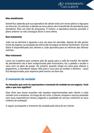 5
Mau atendimento
Daniel fica sabendo que sua operadora de celular está com novos planos e liga para
se informar. Ao solicitar a adesão ao novo plano, ele é transferido de atendente para
atendente, feito um bola de ping-pong. O motivo: a operadora precisa cancelar o
plano anterior ou não consegue ativar a nova oferta.
Bom tratamento
João vai ao dentista e aguarda a sua vez para ser atendido. Apesar de não gostar
muito de esperar, na recepção da clínica ele consegue se distrair facilmente. O jornal
diário é disponibilizado aos clientes e João aproveita para se informar das últimas
notícias.
Mau tratamento
Laura vai à padaria para comprar pão de queijo para o café da manhã. No balcão
de atendimento ela é bem recepcionada pela funcionária, faz o pedido e recebe o
saco com os pães de queijo. No entanto, quando chega ao caixa para efetuar o
pagamento, a atendente sequer olha para a sua cara ao receber o dinheiro. Laura
fica decepcionada, pois esperava pelo menos um bom dia.
O momento da verdade
As situações que você viu representam o momento da verdade em um negócio. Você
sabe o que isso significa?
Quer dizer que essas ocasiões são aquelas experimentadas pelo cliente a cada
contato com a empresa. Ao longo de um ciclo, o cliente compara o serviço prestado
com suas expectativas iniciais, julgando a qualidade do serviço conforme os seus
critérios de avaliação.
A seguir, acompanhe o momento da verdade pela ótica de um cliente.
 