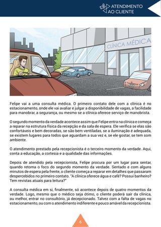 6
Felipe vai a uma consulta médica. O primeiro contato dele com a clínica é no
estacionamento, onde ele vai avaliar e julgar a disponibilidade de vagas, a facilidade
para manobrar, a segurança, ou mesmo se a clínica oferece serviço de manobrista.
O segundo momento da verdade acontece assim que Felipe entra na clínica e começa
a reparar na estrutura física da recepção e da sala de espera. Ele verifica se elas são
confortáveis e bem decoradas, se são bem ventiladas, se a iluminação é adequada,
se existem lugares para todos que aguardam a sua vez e, se ele gostar, se tem som
ambiente.
O atendimento prestado pela recepcionista é o terceiro momento da verdade. Aqui,
conta a educação, a cortesia e a qualidade das informações.
Depois de atendido pela recepcionista, Felipe procura por um lugar para sentar,
quando retoma o foco do segundo momento da verdade. Sentado e com alguns
minutos de espera pela frente, o cliente começa a reparar em detalhes que passaram
despercebidos no primeiro contato. “A clínica oferece água e café? Possui banheiro?
Tem revistas atuais para leitura?”
A consulta médica em si, finalmente, só acontece depois de quatro momentos da
verdade. Logo, mesmo que o médico seja ótimo, o cliente poderá sair da clínica,
ou melhor, entrar no consultório, já decepcionado. Talvez com a falta de vagas no
estacionamento, ou com o atendimento indiferente e pouco amável da recepcionista.
 