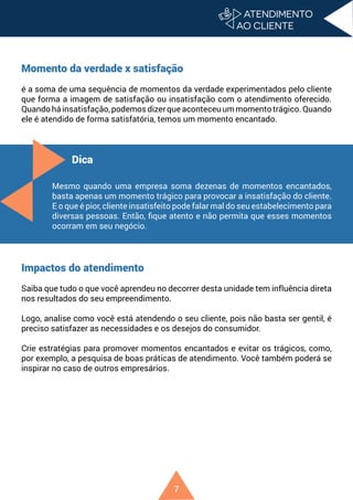 7
Momento da verdade x satisfação
é a soma de uma sequência de momentos da verdade experimentados pelo cliente
que forma a imagem de satisfação ou insatisfação com o atendimento oferecido.
Quando há insatisfação, podemos dizer que aconteceu um momento trágico. Quando
ele é atendido de forma satisfatória, temos um momento encantado.
Impactos do atendimento
Saiba que tudo o que você aprendeu no decorrer desta unidade tem influência direta
nos resultados do seu empreendimento.
Logo, analise como você está atendendo o seu cliente, pois não basta ser gentil, é
preciso satisfazer as necessidades e os desejos do consumidor.
Crie estratégias para promover momentos encantados e evitar os trágicos, como,
por exemplo, a pesquisa de boas práticas de atendimento. Você também poderá se
inspirar no caso de outros empresários.
Dica
Mesmo quando uma empresa soma dezenas de momentos encantados,
basta apenas um momento trágico para provocar a insatisfação do cliente.
E o que é pior, cliente insatisfeito pode falar mal do seu estabelecimento para
diversas pessoas. Então, fique atento e não permita que esses momentos
ocorram em seu negócio.
 