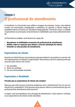 8
Unidade 2
O profissional de atendimento
O atendente é o funcionário que reflete a imagem da empresa. Assim, não adianta
investir em promoções, propaganda e marketing, se quando o cliente chega ao
estabelecimento encontra um atendente despreparado. Pensando nisso, a unidade
2 apresentará as principais características e habilidades que esse profissional deve
ter.
Ao final dessa unidade, você deverá ser capaz de:
• Reconhecer as habilidades essenciais do profissional de atendimento.
• Refletir sobre os aspectos que afetam o nível de satisfação do cliente.
• Entender os sete pecados do atendimento.
Expectativas do cliente
Quando um cliente busca uma empresa seja para adquirir um produto ou serviço, ele
tem expectativas em relação à organização. Nessa busca, ele tem esperança de que
ocorram pelo menos três coisas:
1. Ser atendido.
2. Sentir-se acolhido.
3. Ver sua necessidade resolvida.
Expectativa x Realidade
Perceba que as expectativas do cliente são simples!
Mas por que é tão comum encontrar problemas com o atendimento? Ou ver que um
cliente ficou insatisfeito? Você já parou para pensar sobre as características que um
profissional de atendimento deve possuir?
A seguir, você acompanhará uma situação de atendimento. Fique atento e verifique
se as expectativas do cliente serão atendidas.
 