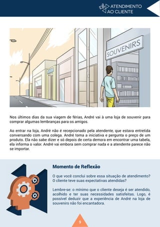9
Nos últimos dias da sua viagem de férias, André vai à uma loja de souvenir para
comprar algumas lembranças para os amigos.
Ao entrar na loja, André não é recepcionado pela atendente, que estava entretida
conversando com uma colega. André toma a iniciativa e pergunta o preço de um
produto. Ela não sabe dizer e só depois de certa demora em encontrar uma tabela,
ela informa o valor. André vai embora sem comprar nada e a atendente parece não
se importar.
Momento de Reflexão
O que você conclui sobre essa situação de atendimento?
O cliente teve suas expectativas atendidas?
Lembre-se: o mínimo que o cliente deseja é ser atendido,
acolhido e ter suas necessidades satisfeitas. Logo, é
possível deduzir que a experiência de André na loja de
souvenirs não foi encantadora.
 