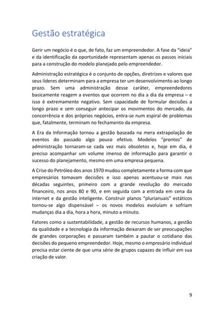 9
Gestão estratégica
Gerir um negócio é o que, de fato, faz um empreendedor. A fase da “ideia”
e da identificação da oportunidade representam apenas os passos iniciais
para a construção do modelo planejado pelo empreendedor.
Administração estratégica é o conjunto de opções, diretrizes e valores que
seus líderes determinam para a empresa ter um desenvolvimento ao longo
prazo. Sem uma administração desse caráter, empreendedores
basicamente reagem a eventos que ocorrem no dia a dia da empresa – e
isso é extremamente negativo. Sem capacidade de formular decisões a
longo prazo e sem conseguir antecipar os movimentos do mercado, da
concorrência e dos próprios negócios, entra-se num espiral de problemas
que, fatalmente, terminam no fechamento da empresa.
A Era da Informação tornou a gestão baseada na mera extrapolação de
eventos do passado algo pouco efetivo. Modelos “prontos” de
administração tornaram-se cada vez mais obsoletos e, hoje em dia, é
preciso acompanhar um volume imenso de informação para garantir o
sucesso do planejamento, mesmo em uma empresa pequena.
A Crise do Petróleo dos anos 1970 mudou completamente a forma com que
empresários tomavam decisões e isso apenas acentuou-se mais nas
décadas seguintes, primeiro com a grande revolução do mercado
financeiro, nos anos 80 e 90, e em seguida com a entrada em cena da
internet e da gestão inteligente. Construir planos “plurianuais” estáticos
tornou-se algo dispensável – os novos modelos evoluíam e sofriam
mudanças dia a dia, hora a hora, minuto a minuto.
Fatores como a sustentabilidade, a gestão de recursos humanos, a gestão
da qualidade e a tecnologia da informação deixaram de ser preocupações
de grandes corporações e passaram também a pautar o cotidiano das
decisões do pequeno empreendedor. Hoje, mesmo o empresário individual
precisa estar ciente de que uma série de grupos capazes de influir em sua
criação de valor.
 