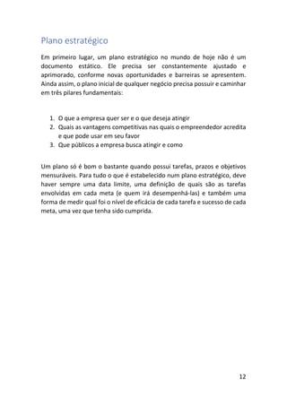 12
Plano estratégico
Em primeiro lugar, um plano estratégico no mundo de hoje não é um
documento estático. Ele precisa ser constantemente ajustado e
aprimorado, conforme novas oportunidades e barreiras se apresentem.
Ainda assim, o plano inicial de qualquer negócio precisa possuir e caminhar
em três pilares fundamentais:
1. O que a empresa quer ser e o que deseja atingir
2. Quais as vantagens competitivas nas quais o empreendedor acredita
e que pode usar em seu favor
3. Que públicos a empresa busca atingir e como
Um plano só é bom o bastante quando possui tarefas, prazos e objetivos
mensuráveis. Para tudo o que é estabelecido num plano estratégico, deve
haver sempre uma data limite, uma definição de quais são as tarefas
envolvidas em cada meta (e quem irá desempenhá-las) e também uma
forma de medir qual foi o nível de eficácia de cada tarefa e sucesso de cada
meta, uma vez que tenha sido cumprida.
 