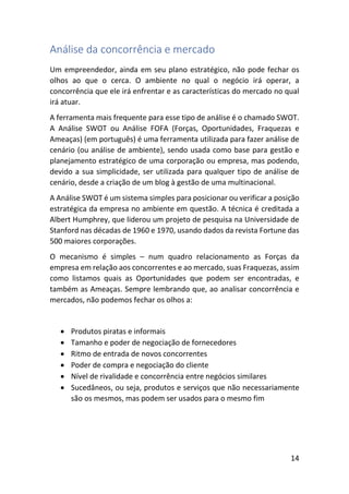 14
Análise da concorrência e mercado
Um empreendedor, ainda em seu plano estratégico, não pode fechar os
olhos ao que o cerca. O ambiente no qual o negócio irá operar, a
concorrência que ele irá enfrentar e as características do mercado no qual
irá atuar.
A ferramenta mais frequente para esse tipo de análise é o chamado SWOT.
A Análise SWOT ou Análise FOFA (Forças, Oportunidades, Fraquezas e
Ameaças) (em português) é uma ferramenta utilizada para fazer análise de
cenário (ou análise de ambiente), sendo usada como base para gestão e
planejamento estratégico de uma corporação ou empresa, mas podendo,
devido a sua simplicidade, ser utilizada para qualquer tipo de análise de
cenário, desde a criação de um blog à gestão de uma multinacional.
A Análise SWOT é um sistema simples para posicionar ou verificar a posição
estratégica da empresa no ambiente em questão. A técnica é creditada a
Albert Humphrey, que liderou um projeto de pesquisa na Universidade de
Stanford nas décadas de 1960 e 1970, usando dados da revista Fortune das
500 maiores corporações.
O mecanismo é simples – num quadro relacionamento as Forças da
empresa em relação aos concorrentes e ao mercado, suas Fraquezas, assim
como listamos quais as Oportunidades que podem ser encontradas, e
também as Ameaças. Sempre lembrando que, ao analisar concorrência e
mercados, não podemos fechar os olhos a:
• Produtos piratas e informais
• Tamanho e poder de negociação de fornecedores
• Ritmo de entrada de novos concorrentes
• Poder de compra e negociação do cliente
• Nível de rivalidade e concorrência entre negócios similares
• Sucedâneos, ou seja, produtos e serviços que não necessariamente
são os mesmos, mas podem ser usados para o mesmo fim
 