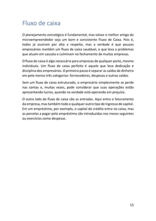 15
Fluxo de caixa
O planejamento estratégico é fundamental, mas talvez o melhor amigo do
microempreendedor seja um bom e consistente Fluxo de Caixa. Pois é,
todos já ouviram por alto a respeito, mas a verdade é que poucos
empresários mantêm um fluxo de caixa saudável, o que leva a problemas
que atuam em cascata e culminam no fechamento de muitas empresas.
O fluxo de caixa é algo necessário para empresas de qualquer porte, mesmo
individuais. Um fluxo de caixa perfeito é aquele que leva dedicação e
disciplina dos empresários. O primeiro passo é separar as saídas de dinheiro
em pelo menos três categorias: fornecedores, despesas e outras saídas.
Sem um fluxo de caixa estruturado, o empresário simplesmente se perde
nas contas e, muitas vezes, pode considerar que suas operações estão
apresentando lucros, quando na verdade está operando em prejuízo.
O outro lado do fluxo de caixa são as entradas. Aqui entra o faturamento
da empresa, mas também todo e qualquer outro tipo de ingresso de capital.
Em um empréstimo, por exemplo, o capital do crédito entra no caixa, mas
as parcelas a pagar pelo empréstimo são introduzidas nos meses seguintes
ou exercícios como despesas.
 