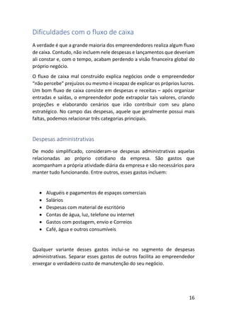 16
Dificuldades com o fluxo de caixa
A verdade é que a grande maioria dos empreendedores realiza algum fluxo
de caixa. Contudo, não incluem nele despesas e lançamentos que deveriam
ali constar e, com o tempo, acabam perdendo a visão financeira global do
próprio negócio.
O fluxo de caixa mal construído explica negócios onde o empreendedor
“não percebe” prejuízos ou mesmo é incapaz de explicar os próprios lucros.
Um bom fluxo de caixa consiste em despesas e receitas – após organizar
entradas e saídas, o empreendedor pode extrapolar tais valores, criando
projeções e elaborando cenários que irão contribuir com seu plano
estratégico. No campo das despesas, aquele que geralmente possui mais
faltas, podemos relacionar três categorias principais.
Despesas administrativas
De modo simplificado, consideram-se despesas administrativas aquelas
relacionadas ao próprio cotidiano da empresa. São gastos que
acompanham a própria atividade diária da empresa e são necessários para
manter tudo funcionando. Entre outros, esses gastos incluem:
• Aluguéis e pagamentos de espaços comerciais
• Salários
• Despesas com material de escritório
• Contas de água, luz, telefone ou internet
• Gastos com postagem, envio e Correios
• Café, água e outros consumíveis
Qualquer variante desses gastos inclui-se no segmento de despesas
administrativas. Separar esses gastos de outros facilita ao empreendedor
enxergar o verdadeiro custo de manutenção do seu negócio.
 