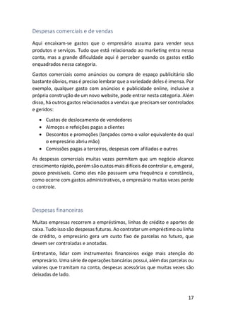 17
Despesas comerciais e de vendas
Aqui encaixam-se gastos que o empresário assuma para vender seus
produtos e serviços. Tudo que está relacionado ao marketing entra nessa
conta, mas a grande dificuldade aqui é perceber quando os gastos estão
enquadrados nessa categoria.
Gastos comerciais como anúncios ou compra de espaço publicitário são
bastante óbvios, mas é preciso lembrar que a variedade deles é imensa. Por
exemplo, qualquer gasto com anúncios e publicidade online, inclusive a
própria construção de um novo website, pode entrar nesta categoria. Além
disso, há outros gastos relacionados a vendas que precisam ser controlados
e geridos:
• Custos de deslocamento de vendedores
• Almoços e refeições pagas a clientes
• Descontos e promoções (lançados como o valor equivalente do qual
o empresário abriu mão)
• Comissões pagas a terceiros, despesas com afiliados e outros
As despesas comerciais muitas vezes permitem que um negócio alcance
crescimento rápido, porém são custos mais difíceis de controlar e, em geral,
pouco previsíveis. Como eles não possuem uma frequência e constância,
como ocorre com gastos administrativos, o empresário muitas vezes perde
o controle.
Despesas financeiras
Muitas empresas recorrem a empréstimos, linhas de crédito e aportes de
caixa. Tudo isso são despesas futuras. Ao contratar um empréstimo ou linha
de crédito, o empresário gera um custo fixo de parcelas no futuro, que
devem ser controladas e anotadas.
Entretanto, lidar com instrumentos financeiros exige mais atenção do
empresário. Uma série de operações bancárias possui, além das parcelas ou
valores que tramitam na conta, despesas acessórias que muitas vezes são
deixadas de lado.
 