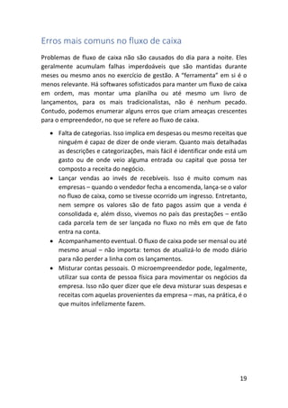 19
Erros mais comuns no fluxo de caixa
Problemas de fluxo de caixa não são causados do dia para a noite. Eles
geralmente acumulam falhas imperdoáveis que são mantidas durante
meses ou mesmo anos no exercício de gestão. A “ferramenta” em si é o
menos relevante. Há softwares sofisticados para manter um fluxo de caixa
em ordem, mas montar uma planilha ou até mesmo um livro de
lançamentos, para os mais tradicionalistas, não é nenhum pecado.
Contudo, podemos enumerar alguns erros que criam ameaças crescentes
para o empreendedor, no que se refere ao fluxo de caixa.
• Falta de categorias. Isso implica em despesas ou mesmo receitas que
ninguém é capaz de dizer de onde vieram. Quanto mais detalhadas
as descrições e categorizações, mais fácil é identificar onde está um
gasto ou de onde veio alguma entrada ou capital que possa ter
composto a receita do negócio.
• Lançar vendas ao invés de recebíveis. Isso é muito comum nas
empresas – quando o vendedor fecha a encomenda, lança-se o valor
no fluxo de caixa, como se tivesse ocorrido um ingresso. Entretanto,
nem sempre os valores são de fato pagos assim que a venda é
consolidada e, além disso, vivemos no país das prestações – então
cada parcela tem de ser lançada no fluxo no mês em que de fato
entra na conta.
• Acompanhamento eventual. O fluxo de caixa pode ser mensal ou até
mesmo anual – não importa: temos de atualizá-lo de modo diário
para não perder a linha com os lançamentos.
• Misturar contas pessoais. O microempreendedor pode, legalmente,
utilizar sua conta de pessoa física para movimentar os negócios da
empresa. Isso não quer dizer que ele deva misturar suas despesas e
receitas com aquelas provenientes da empresa – mas, na prática, é o
que muitos infelizmente fazem.
 
