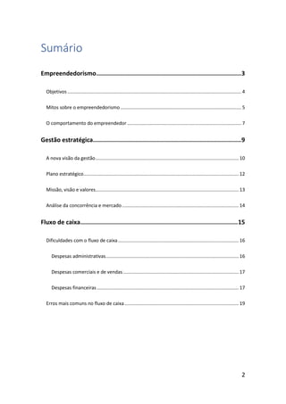 2
Sumário
Empreendedorismo.................................................................................3
Objetivos ................................................................................................................................... 4
Mitos sobre o empreendedorismo ........................................................................................... 5
O comportamento do empreendedor ...................................................................................... 7
Gestão estratégica...................................................................................9
A nova visão da gestão............................................................................................................ 10
Plano estratégico..................................................................................................................... 12
Missão, visão e valores............................................................................................................ 13
Análise da concorrência e mercado........................................................................................ 14
Fluxo de caixa........................................................................................15
Dificuldades com o fluxo de caixa........................................................................................... 16
Despesas administrativas.................................................................................................... 16
Despesas comerciais e de vendas ....................................................................................... 17
Despesas financeiras........................................................................................................... 17
Erros mais comuns no fluxo de caixa...................................................................................... 19
 