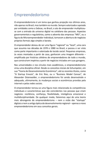 3
Empreendedorismo
O empreendedorismo é um tema que ganhou projeção nos últimos anos,
não apenas no Brasil, mas também no mundo. Sempre valorizado e apoiado
por entidades como o Sebrae, no Brasil, o ato de empreender multiplicou-
se com a entrada do universo digital no cotidiano das pessoas. Aspectos
governamentais e regulatórios, como o advento das empresas “MEI”, ou a
figura do Microempreendedor Individual, tornaram a abertura de negócios
próprios formais algo simples e barato.
O empreendedor deixou de ser uma figura “regional” ou “local”, uma cara
que assumia nas décadas de 1970 e 1980 no Brasil, e passou e ser visto
como parte importante e valorizada do tecido social. Pequenas empresas,
às vezes montadas a partir de casa, ganharam uma imagem diferente –
amplificada por histórias célebres de empreendedores de todo o mundo,
que construíram impérios a partir de negócios iniciados em suas garagens.
Nas universidades e nos círculos mais acadêmicos, o empreendedorismo
virou uma disciplina oficial. Desde os conceitos iniciais de Schumpeter, em
sua “Teoria do Desenvolvimento Econômico”, até os recentes títulos, como
“A Startup Enxuta”, de Eric Ries, ou o “Business Model Canvas”, de
Alexander Osterwalder, o empreendedorismo foi sendo desenvolvido e
adequado, ultimamente, às mudanças sociais e econômicas providas pela
internet e pelas redes sociais.
O empreendedor tornou-se uma figura mais relacionada às competências
individuais e características que são coincidentes nas pessoas que criam
negócios: resiliência, confiança, flexibilidade, inteligência emocional e
multidisciplinaridade. De qualquer modo, falaremos aqui de uma teoria
mais abrangente do empreendedorismo – nem a visão das “startups”
digitais e nem a antiga óptica do desenvolvimento regional – apenas o novo
empreendedorismo em seus conceitos gerais.
 
