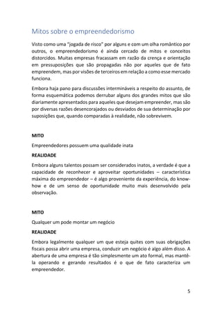5
Mitos sobre o empreendedorismo
Visto como uma “jogada de risco” por alguns e com um olha romântico por
outros, o empreendedorismo é ainda cercado de mitos e conceitos
distorcidos. Muitas empresas fracassam em razão da crença e orientação
em pressuposições que são propagadas não por aqueles que de fato
empreendem, mas por visões de terceiros em relação a como esse mercado
funciona.
Embora haja pano para discussões intermináveis a respeito do assunto, de
forma esquemática podemos derrubar alguns dos grandes mitos que são
diariamente apresentados para aqueles que desejam empreender, mas são
por diversas razões desencorajados ou desviados de sua determinação por
suposições que, quando comparadas à realidade, não sobrevivem.
MITO
Empreendedores possuem uma qualidade inata
REALIDADE
Embora alguns talentos possam ser considerados inatos, a verdade é que a
capacidade de reconhecer e aproveitar oportunidades – característica
máxima do empreendedor – é algo proveniente da experiência, do know-
how e de um senso de oportunidade muito mais desenvolvido pela
observação.
MITO
Qualquer um pode montar um negócio
REALIDADE
Embora legalmente qualquer um que esteja quites com suas obrigações
fiscais possa abrir uma empresa, conduzir um negócio é algo além disso. A
abertura de uma empresa é tão simplesmente um ato formal, mas mantê-
la operando e gerando resultados é o que de fato caracteriza um
empreendedor.
 