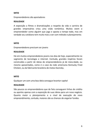 6
MITO
Empreendedores são apostadores
REALIDADE
A exposição a filmes e dramatizações a respeito da vida e carreira de
grandes empresários criou uma visão romântica. Muitos veem o
empreendedor como alguém que joga e aposta o tempo todo, mas em
verdade seu cotidiano tem muito mais a ver com método e planejamento.
MITO
Empreendedores precisam ser jovens
REALIDADE
Há sim muitos empreendedores jovens nos dias de hoje, especialmente no
segmento de tecnologia e internet. Contudo, grandes impérios foram
construídos a partir de ideias de empreendedores já de meia-idade, ou
mesmo aposentados, como é o caso da rede americana Kentucky Fried
Chicken, ou da fabricante brasileira de motos Kasinsky.
MITO
Qualquer um com uma boa ideia consegue levantar capital
REALIDADE
São poucos os empreendedores que de fato conseguem linhas de crédito
ou aportes apenas com a exposição de suas ideias para um novo negócio.
Quanto maior o planejamento e o nível de execução do novo
empreendimento, contudo, maiores são as chances de angariar fundos.
 
