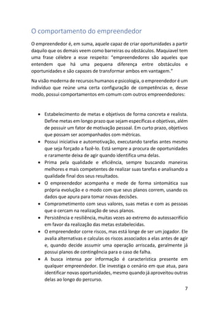7
O comportamento do empreendedor
O empreendedor é, em suma, aquele capaz de criar oportunidades a partir
daquilo que os demais veem como barreiras ou obstáculos. Maquiavel tem
uma frase célebre a esse respeito: “empreendedores são aqueles que
entendem que há uma pequena diferença entre obstáculos e
oportunidades e são capazes de transformar ambos em vantagem.”
Na visão moderna de recursos humanos e psicologia, o empreendedor é um
indivíduo que reúne uma certa configuração de competências e, desse
modo, possui comportamentos em comum com outros empreendedores:
• Estabelecimento de metas e objetivos de forma concreta e realista.
Define metas em longo prazo que sejam específicas e objetivas, além
de possuir um fator de motivação pessoal. Em curto prazo, objetivos
que possam ser acompanhados com métricas.
• Possui iniciativa e automotivação, executando tarefas antes mesmo
que seja forçado a fazê-lo. Está sempre a procura de oportunidades
e raramente deixa de agir quando identifica uma delas.
• Prima pela qualidade e eficiência, sempre buscando maneiras
melhores e mais competentes de realizar suas tarefas e analisando a
qualidade final dos seus resultados.
• O empreendedor acompanha e mede de forma sintomática sua
própria evolução e o modo com que seus planos correm, usando os
dados que apura para tomar novas decisões.
• Comprometimento com seus valores, suas metas e com as pessoas
que o cercam na realização de seus planos.
• Persistência e resiliência, muitas vezes ao extremo do autossacrifício
em favor da realização das metas estabelecidas.
• O empreendedor corre riscos, mas está longe de ser um jogador. Ele
avalia alternativas e calculas os riscos associados a elas antes de agir
e, quando decide assumir uma operação arriscada, geralmente já
possui planos de contingência para o caso de falha.
• A busca intensa por informação é característica presente em
qualquer empreendedor. Ele investiga o cenário em que atua, para
identificar novas oportunidades, mesmo quando já aproveitou outras
delas ao longo do percurso.
 