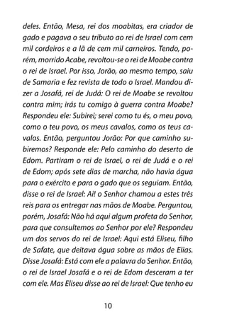 deles. Então, Mesa, rei dos moabitas, era criador de 
gado e pagava o seu tributo ao rei de Israel com cem 
mil cordeiros e a lã de cem mil carneiros. Tendo, po-rém, 
morrido Acabe, revoltou-se o rei de Moabe contra 
o rei de Israel. Por isso, Jorão, ao mesmo tempo, saiu 
de Samaria e fez revista de todo o Israel. Mandou di-zer 
a Josafá, rei de Judá: O rei de Moabe se revoltou 
contra mim; irás tu comigo à guerra contra Moabe? 
Respondeu ele: Subirei; serei como tu és, o meu povo, 
como o teu povo, os meus cavalos, como os teus ca-valos. 
Então, perguntou Jorão: Por que caminho su-biremos? 
Responde ele: Pelo caminho do deserto de 
Edom. Partiram o rei de Israel, o rei de Judá e o rei 
de Edom; após sete dias de marcha, não havia água 
para o exército e para o gado que os seguiam. Então, 
disse o rei de Israel: Ai! o Senhor chamou a estes três 
reis para os entregar nas mãos de Moabe. Perguntou, 
porém, Josafá: Não há aqui algum profeta do Senhor, 
para que consultemos ao Senhor por ele? Respondeu 
um dos servos do rei de Israel: Aqui está Eliseu, filho 
de Safate, que deitava água sobre as mãos de Elias. 
Disse Josafá: Está com ele a palavra do Senhor. Então, 
o rei de Israel Josafá e o rei de Edom desceram a ter 
com ele. Mas Eliseu disse ao rei de Israel: Que tenho eu 
10 
 