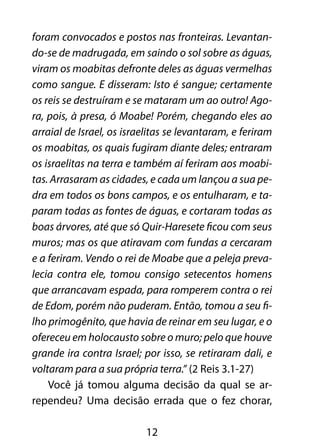 foram convocados e postos nas fronteiras. Levantan-do- 
se de madrugada, em saindo o sol sobre as águas, 
viram os moabitas defronte deles as águas vermelhas 
como sangue. E disseram: Isto é sangue; certamente 
os reis se destruíram e se mataram um ao outro! Ago-ra, 
pois, à presa, ó Moabe! Porém, chegando eles ao 
arraial de Israel, os israelitas se levantaram, e feriram 
os moabitas, os quais fugiram diante deles; entraram 
os israelitas na terra e também aí feriram aos moabi-tas. 
Arrasaram as cidades, e cada um lançou a sua pe-dra 
em todos os bons campos, e os entulharam, e ta-param 
todas as fontes de águas, e cortaram todas as 
boas árvores, até que só Quir-Haresete ficou com seus 
muros; mas os que atiravam com fundas a cercaram 
e a feriram. Vendo o rei de Moabe que a peleja preva-lecia 
contra ele, tomou consigo setecentos homens 
que arrancavam espada, para romperem contra o rei 
de Edom, porém não puderam. Então, tomou a seu fi-lho 
primogênito, que havia de reinar em seu lugar, e o 
ofereceu em holocausto sobre o muro; pelo que houve 
grande ira contra Israel; por isso, se retiraram dali, e 
voltaram para a sua própria terra.” (2 Reis 3.1-27) 
Você já tomou alguma decisão da qual se ar-rependeu? 
Uma decisão errada que o fez chorar, 
12 
 