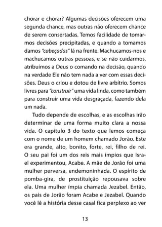 chorar e chorar? Algumas decisões oferecem uma 
segunda chance, mas outras não oferecem chance 
de serem consertadas. Temos facilidade de tomar-mos 
decisões precipitadas, e quando a tomamos 
damos “cabeçadas” lá na frente. Machucamos-nos e 
machucamos outras pessoas, e se não cuidarmos, 
atribuímos a Deus o comando na decisão, quando 
na verdade Ele não tem nada a ver com essas deci-sões. 
Deus o criou e dotou de livre arbítrio. Somos 
livres para “construir” uma vida linda, como também 
para construir uma vida desgraçada, fazendo dela 
um nada. 
Tudo depende de escolhas, e as escolhas irão 
determinar de uma forma muito clara a nossa 
vida. O capítulo 3 do texto que lemos começa 
com o nome de um homem chamado Jorão. Este 
era grande, alto, bonito, forte, rei, filho de rei. 
O seu pai foi um dos reis mais ímpios que Isra-el 
experimentou, Acabe. A mãe de Jorão foi uma 
mulher perversa, endemoninhada. O espírito de 
pomba-gira, de prostituição repousava sobre 
ela. Uma mulher ímpia chamada Jezabel. Então, 
os pais de Jorão foram Acabe e Jezabel. Quando 
você lê a história desse casal fica perplexo ao ver 
13 
 