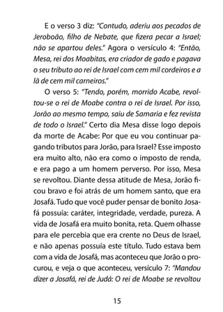 E o verso 3 diz: “Contudo, aderiu aos pecados de 
Jeroboão, filho de Nebate, que fizera pecar a Israel; 
não se apartou deles.” Agora o versículo 4: “Então, 
Mesa, rei dos Moabitas, era criador de gado e pagava 
o seu tributo ao rei de Israel com cem mil cordeiros e a 
lã de cem mil carneiros.” 
O verso 5: “Tendo, porém, morrido Acabe, revol-tou- 
se o rei de Moabe contra o rei de Israel. Por isso, 
Jorão ao mesmo tempo, saiu de Samaria e fez revista 
de todo o Israel.” Certo dia Mesa disse logo depois 
da morte de Acabe: Por que eu vou continuar pa-gando 
tributos para Jorão, para Israel? Esse imposto 
era muito alto, não era como o imposto de renda, 
e era pago a um homem perverso. Por isso, Mesa 
se revoltou. Diante dessa atitude de Mesa, Jorão fi-cou 
bravo e foi atrás de um homem santo, que era 
Josafá. Tudo que você puder pensar de bonito Josa-fá 
possuía: caráter, integridade, verdade, pureza. A 
vida de Josafá era muito bonita, reta. Quem olhasse 
para ele percebia que era crente no Deus de Israel, 
e não apenas possuía este título. Tudo estava bem 
com a vida de Josafá, mas aconteceu que Jorão o pro-curou, 
e veja o que aconteceu, versículo 7: “Mandou 
dizer a Josafá, rei de Judá: O rei de Moabe se revoltou 
15 
 