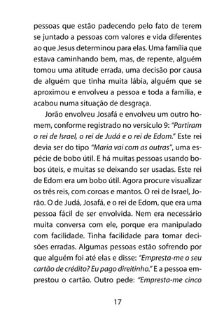 pessoas que estão padecendo pelo fato de terem 
se juntado a pessoas com valores e vida diferentes 
ao que Jesus determinou para elas. Uma família que 
estava caminhando bem, mas, de repente, alguém 
tomou uma atitude errada, uma decisão por causa 
de alguém que tinha muita lábia, alguém que se 
aproximou e envolveu a pessoa e toda a família, e 
acabou numa situação de desgraça. 
Jorão envolveu Josafá e envolveu um outro ho-mem, 
conforme registrado no versículo 9: “Partiram 
o rei de Israel, o rei de Judá e o rei de Edom.” Este rei 
devia ser do tipo “Maria vai com as outras”, uma es-pécie 
de bobo útil. E há muitas pessoas usando bo-bos 
úteis, e muitas se deixando ser usadas. Este rei 
de Edom era um bobo útil. Agora procure visualizar 
os três reis, com coroas e mantos. O rei de Israel, Jo-rão. 
O de Judá, Josafá, e o rei de Edom, que era uma 
pessoa fácil de ser envolvida. Nem era necessário 
muita conversa com ele, porque era manipulado 
com facilidade. Tinha facilidade para tomar deci-sões 
erradas. Algumas pessoas estão sofrendo por 
que alguém foi até elas e disse: “Empresta-me o seu 
cartão de crédito? Eu pago direitinho.” E a pessoa em-prestou 
o cartão. Outro pede: “Empresta-me cinco 
17 
 