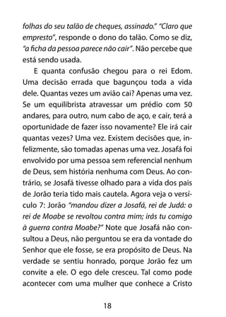 folhas do seu talão de cheques, assinado.” “Claro que 
empresto”, responde o dono do talão. Como se diz, 
“a ficha da pessoa parece não cair”. Não percebe que 
está sendo usada. 
E quanta confusão chegou para o rei Edom. 
Uma decisão errada que bagunçou toda a vida 
dele. Quantas vezes um avião cai? Apenas uma vez. 
Se um equilibrista atravessar um prédio com 50 
andares, para outro, num cabo de aço, e cair, terá a 
oportunidade de fazer isso novamente? Ele irá cair 
quantas vezes? Uma vez. Existem decisões que, in-felizmente, 
são tomadas apenas uma vez. Josafá foi 
envolvido por uma pessoa sem referencial nenhum 
de Deus, sem história nenhuma com Deus. Ao con-trário, 
se Josafá tivesse olhado para a vida dos pais 
de Jorão teria tido mais cautela. Agora veja o versí-culo 
7: Jorão “mandou dizer a Josafá, rei de Judá: o 
rei de Moabe se revoltou contra mim; irás tu comigo 
à guerra contra Moabe?” Note que Josafá não con-sultou 
a Deus, não perguntou se era da vontade do 
Senhor que ele fosse, se era propósito de Deus. Na 
verdade se sentiu honrado, porque Jorão fez um 
convite a ele. O ego dele cresceu. Tal como pode 
acontecer com uma mulher que conhece a Cristo 
18 
 