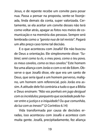 Jesus, e de repente recebe um convite para posar 
nua. Passa a pensar na proposta, sente-se lisonje-ada, 
linda demais da conta, super valorizada. Cer-tamente, 
se ela aceitar um convite desses não terá 
como voltar atrás, apagar as fotos nos meios de co-municação 
e na memória das pessoas. Sempre será 
lembrada como a “garota nua de tal revista”. Pagará 
um alto preço caso tome tal decisão. 
E o que aconteceu com Josafá? Ele não buscou 
de Deus a orientação. Ele simplesmente disse: “Su-birei; 
serei como tu és, o meu povo, como o teu povo, 
os meus cavalos, como os teus cavalos.” Este homem 
fez uma aliança com Jorão e com o rei de Edom. Ob-serve 
o que Josafá disse, ele que era um santo de 
Deus, que seria igual a um homem perverso, malig-no, 
um homem sem referencial, pois Jorão era as-sim. 
A atitude dele foi contrária a tudo o que a Bíblia 
e Deus ensinam: “Não vos ponhais em jugo desigual 
com os incrédulos; porquanto que sociedade pode ha-ver 
entre a justiça e a iniquidade? Ou que comunhão, 
da luz com as trevas?” (2 Coríntios 6.14) 
Vida transformada por causa de decisões er-radas, 
isso aconteceu com Josafá e acontece com 
muita gente. Josafá, precipitadamente, fez aliança 
19 
 