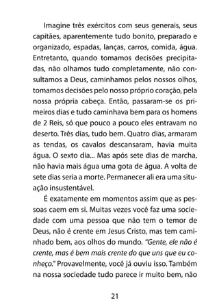 Imagine três exércitos com seus generais, seus 
capitães, aparentemente tudo bonito, preparado e 
organizado, espadas, lanças, carros, comida, água. 
Entretanto, quando tomamos decisões precipita-das, 
não olhamos tudo completamente, não con-sultamos 
a Deus, caminhamos pelos nossos olhos, 
tomamos decisões pelo nosso próprio coração, pela 
nossa própria cabeça. Então, passaram-se os pri-meiros 
dias e tudo caminhava bem para os homens 
de 2 Reis, só que pouco a pouco eles entravam no 
deserto. Três dias, tudo bem. Quatro dias, armaram 
as tendas, os cavalos descansaram, havia muita 
água. O sexto dia... Mas após sete dias de marcha, 
não havia mais água uma gota de água. A volta de 
sete dias seria a morte. Permanecer ali era uma situ-ação 
insustentável. 
É exatamente em momentos assim que as pes-soas 
caem em si. Muitas vezes você faz uma socie-dade 
com uma pessoa que não tem o temor de 
Deus, não é crente em Jesus Cristo, mas tem cami-nhado 
bem, aos olhos do mundo. “Gente, ele não é 
crente, mas é bem mais crente do que uns que eu co-nheço.” 
Provavelmente, você já ouviu isso. Também 
na nossa sociedade tudo parece ir muito bem, não 
21 
 