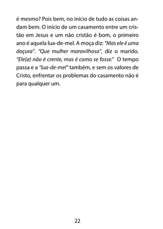 é mesmo? Pois bem, no início de tudo as coisas an-dam 
bem. O início de um casamento entre um cris-tão 
em Jesus e um não cristão é bom, o primeiro 
ano é aquela lua-de-mel. A moça diz: “Mas ele é uma 
doçura”. “Que mulher maravilhosa”, diz o marido. 
“Ele(a) não é crente, mas é como se fosse.” O tempo 
passa e a “lua-de-mel” também, e sem os valores de 
Cristo, enfrentar os problemas do casamento não é 
para qualquer um. 
22 
 