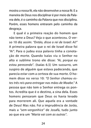 mostra a nossa fé, ela não desenvolve a nossa fé. E a 
maneira de Deus nos disciplinar é por meio da Pala-vra 
dele, é o caminho da Palavra que nos disciplina. 
Porém, esses homens entraram pelo caminho da 
desgraça. 
E qual é a primeira reação do homem que 
não teme a Deus? Veja o que aconteceu. O ver-so 
10 diz assim: “Então, disse o rei de Israel: Ai!” 
A primeira palavra que o rei de Israel disse foi 
“Ai”. Para o judeu essa palavra tinha a conota-ção 
de morte. Quando Isaías viu o Senhor no 
alto e sublime trono ele disse: “Ai, porque eu 
estou perecendo”. (Isaías 6.5) Um sussurro, um 
suspiro de alguém que estava padecendo, que 
parecia estar com a certeza de sua morte. O ho-mem 
disse no verso 10: “O Senhor chamou es-tes 
três reis para entregar nas mãos de Moabe.” A 
pessoa que não tem o Senhor entrega os pon-tos. 
Acredita que é o destino, a sina dela. Esses 
homens pensaram que Deus os havia levado 
para morrerem ali. Que aquela era a vontade 
de Deus! Mas não. Foi a imprudência de Jorão, 
mais a “sem-vergonhice” de Josafá, tudo junto 
ao que era um “Maria vai com as outras”. 
24 
 