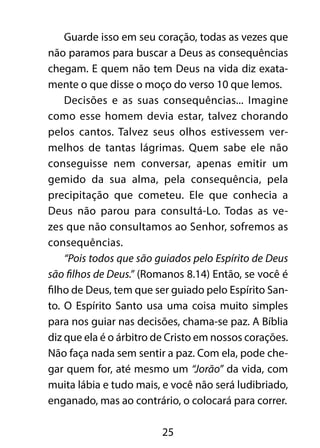 Guarde isso em seu coração, todas as vezes que 
não paramos para buscar a Deus as consequências 
chegam. E quem não tem Deus na vida diz exata-mente 
o que disse o moço do verso 10 que lemos. 
Decisões e as suas consequências... Imagine 
como esse homem devia estar, talvez chorando 
pelos cantos. Talvez seus olhos estivessem ver-melhos 
de tantas lágrimas. Quem sabe ele não 
conseguisse nem conversar, apenas emitir um 
gemido da sua alma, pela consequência, pela 
precipitação que cometeu. Ele que conhecia a 
Deus não parou para consultá-Lo. Todas as ve-zes 
que não consultamos ao Senhor, sofremos as 
25 
consequências. 
“Pois todos que são guiados pelo Espírito de Deus 
são filhos de Deus.” (Romanos 8.14) Então, se você é 
filho de Deus, tem que ser guiado pelo Espírito San-to. 
O Espírito Santo usa uma coisa muito simples 
para nos guiar nas decisões, chama-se paz. A Bíblia 
diz que ela é o árbitro de Cristo em nossos corações. 
Não faça nada sem sentir a paz. Com ela, pode che-gar 
quem for, até mesmo um “Jorão” da vida, com 
muita lábia e tudo mais, e você não será ludibriado, 
enganado, mas ao contrário, o colocará para correr. 
 