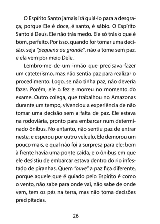 O Espírito Santo jamais irá guiá-lo para a desgra-ça, 
porque Ele é doce, é santo, é sábio. O Espírito 
Santo é Deus. Ele não trás medo. Ele só trás o que é 
bom, perfeito. Por isso, quando for tomar uma deci-são, 
seja “pequena ou grande”, não a tome sem paz, 
e ela vem por meio Dele. 
Lembro-me de um irmão que precisava fazer 
um cateterismo, mas não sentia paz para realizar o 
procedimento. Logo, se não tinha paz, não deveria 
fazer. Porém, ele o fez e morreu no momento do 
exame. Outro colega, que trabalhou no Amazonas 
durante um tempo, vivenciou a experiência de não 
tomar uma decisão sem a falta de paz. Ele estava 
na rodoviária, pronto para embarcar num determi-nado 
ônibus. No entanto, não sentiu paz de entrar 
neste, e esperou por outro veículo. Ele demorou um 
pouco mais, e qual não foi a surpresa para ele: bem 
à frente havia uma ponte caída, e o ônibus em que 
ele desistiu de embarcar estava dentro do rio infes-tado 
de piranhas. Quem “ouve” a paz fica diferente, 
porque aquele que é guiado pelo Espírito é como 
o vento, não sabe para onde vai, não sabe de onde 
vem, tem os pés na terra, mas não toma decisões 
precipitadas. 
26 
 