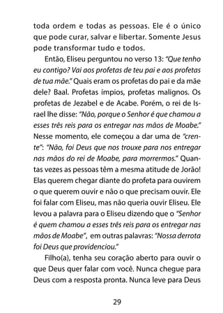 toda ordem e todas as pessoas. Ele é o único 
que pode curar, salvar e libertar. Somente Jesus 
pode transformar tudo e todos. 
Então, Eliseu perguntou no verso 13: “Que tenho 
eu contigo? Vai aos profetas de teu pai e aos profetas 
de tua mãe.” Quais eram os profetas do pai e da mãe 
dele? Baal. Profetas ímpios, profetas malignos. Os 
profetas de Jezabel e de Acabe. Porém, o rei de Is-rael 
lhe disse: “Não, porque o Senhor é que chamou a 
esses três reis para os entregar nas mãos de Moabe.” 
Nesse momento, ele começou a dar uma de “cren-te”: 
“Não, foi Deus que nos trouxe para nos entregar 
nas mãos do rei de Moabe, para morrermos.” Quan-tas 
vezes as pessoas têm a mesma atitude de Jorão! 
Elas querem chegar diante do profeta para ouvirem 
o que querem ouvir e não o que precisam ouvir. Ele 
foi falar com Eliseu, mas não queria ouvir Eliseu. Ele 
levou a palavra para o Eliseu dizendo que o “Senhor 
é quem chamou a esses três reis para os entregar nas 
mãos de Moabe”, em outras palavras: “Nossa derrota 
foi Deus que providenciou.” 
Filho(a), tenha seu coração aberto para ouvir o 
que Deus quer falar com você. Nunca chegue para 
Deus com a resposta pronta. Nunca leve para Deus 
29 
 