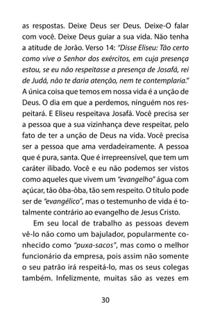 as respostas. Deixe Deus ser Deus. Deixe-O falar 
com você. Deixe Deus guiar a sua vida. Não tenha 
a atitude de Jorão. Verso 14: “Disse Eliseu: Tão certo 
como vive o Senhor dos exércitos, em cuja presença 
estou, se eu não respeitasse a presença de Josafá, rei 
de Judá, não te daria atenção, nem te contemplaria.” 
A única coisa que temos em nossa vida é a unção de 
Deus. O dia em que a perdemos, ninguém nos res-peitará. 
E Eliseu respeitava Josafá. Você precisa ser 
a pessoa que a sua vizinhança deve respeitar, pelo 
fato de ter a unção de Deus na vida. Você precisa 
ser a pessoa que ama verdadeiramente. A pessoa 
que é pura, santa. Que é irrepreensível, que tem um 
caráter ilibado. Você e eu não podemos ser vistos 
como aqueles que vivem um “evangelho” água com 
açúcar, tão ôba-ôba, tão sem respeito. O título pode 
ser de “evangélico”, mas o testemunho de vida é to-talmente 
contrário ao evangelho de Jesus Cristo. 
Em seu local de trabalho as pessoas devem 
vê-lo não como um bajulador, popularmente co-nhecido 
como “puxa-sacos”, mas como o melhor 
funcionário da empresa, pois assim não somente 
o seu patrão irá respeitá-lo, mas os seus colegas 
também. Infelizmente, muitas são as vezes em 
30 
 
