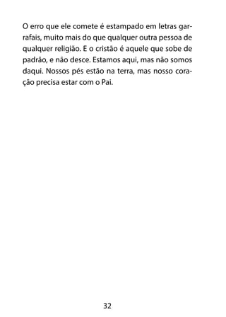 O erro que ele comete é estampado em letras gar-rafais, 
muito mais do que qualquer outra pessoa de 
qualquer religião. E o cristão é aquele que sobe de 
padrão, e não desce. Estamos aqui, mas não somos 
daqui. Nossos pés estão na terra, mas nosso cora-ção 
precisa estar com o Pai. 
32 
 