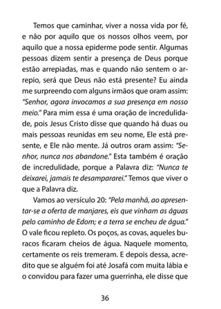 Temos que caminhar, viver a nossa vida por fé, 
e não por aquilo que os nossos olhos veem, por 
aquilo que a nossa epiderme pode sentir. Algumas 
pessoas dizem sentir a presença de Deus porque 
estão arrepiadas, mas e quando não sentem o ar-repio, 
será que Deus não está presente? Eu ainda 
me surpreendo com alguns irmãos que oram assim: 
“Senhor, agora invocamos a sua presença em nosso 
meio.” Para mim essa é uma oração de incredulida-de, 
pois Jesus Cristo disse que quando há duas ou 
mais pessoas reunidas em seu nome, Ele está pre-sente, 
e Ele não mente. Já outros oram assim: “Se-nhor, 
nunca nos abandone.” Esta também é oração 
de incredulidade, porque a Palavra diz: “Nunca te 
deixarei, jamais te desampararei.” Temos que viver o 
que a Palavra diz. 
Vamos ao versículo 20: “Pela manhã, ao apresen-tar- 
se a oferta de manjares, eis que vinham as águas 
pelo caminho de Edom; e a terra se encheu de água.” 
O vale ficou repleto. Os poços, as covas, aqueles bu-racos 
ficaram cheios de água. Naquele momento, 
certamente os reis tremeram. E depois dessa, acre-dito 
que se alguém foi até Josafá com muita lábia e 
o convidou para fazer uma guerrinha, ele disse que 
36 
 