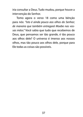 iria consultar a Deus. Tudo mudou, porque houve a 
intervenção do Senhor. 
Tomo agora o verso 18 como uma bênção 
para nós: “Isto é ainda pouco aos olhos do Senhor; 
de maneira que também entregará Moabe nas vos-sas 
mãos.” Você sabia que tudo que recebemos de 
Deus, que pensamos ser tão grande, é tão pouco 
aos olhos dele? O universo é imenso aos nossos 
olhos, mas tão pouco aos olhos dele, porque para 
Ele todas as coisas são possíveis. 
37 
 