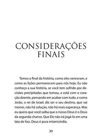 Considerações 
finais 
Temos o final da história, como eles venceram, e 
como as lições permanecem para nós hoje. Eu não 
conheço a sua história, se você tem sofrido por de-cisões 
precipitadas que tomou, e está com o cora-ção 
doente, pensando em acabar com tudo, e como 
Jorão, o rei de Israel, diz ser o seu destino, que vai 
morrer, não há solução, não há mais esperança. Mas 
eu quero que você saiba que o nosso Deus é o Deus 
da segunda chance. Que Ele não irá jogá-lo em uma 
lata de lixo. Deus é pura misericórdia. 
39 
 