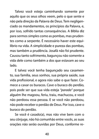 Talvez você esteja caminhando somente por 
aquilo que os seus olhos veem, pelo o que sente e 
não pela direção da Palavra de Deus. Tem negligen-ciado 
os mandamentos, os princípios da Palavra, e, 
por isso, sofrido tantas consequências. A Bíblia diz 
para sermos simples como as pombas, mas pruden-tes 
como a serpente. É necessário haver este equi-líbrio 
na vida. A simplicidade e pureza das pombas, 
mas também a prudência. Josafá não foi prudente. 
Causou tanto sofrimento, bagunçou não somente a 
vida dele como também a dos que estavam ao seu 
lado. 
E talvez você tenha bagunçado seu casamen-to, 
sua família, seus sonhos, sua própria saúde, sua 
vida profissional, e agora não sabe o que fazer. Co-mece 
a cavar os buracos. Cave o buraco do perdão, 
pois pode ser que sua vida esteja “parada” porque 
alguém lhe magoou, feriu, traiu, machucou, e você 
não perdoou essa pessoa. E se você não perdoou, 
não pode receber o perdão de Deus. Por isso, cave o 
buraco do perdão. 
Se você é casado(a), mas não vive bem com o 
seu cônjuge, não há comunhão entre vocês, as suas 
orações não serão ouvidas por Deus, conforme re- 
40 
 
