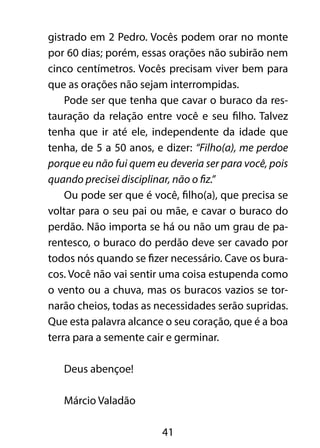 gistrado em 2 Pedro. Vocês podem orar no monte 
por 60 dias; porém, essas orações não subirão nem 
cinco centímetros. Vocês precisam viver bem para 
que as orações não sejam interrompidas. 
Pode ser que tenha que cavar o buraco da res-tauração 
da relação entre você e seu filho. Talvez 
tenha que ir até ele, independente da idade que 
tenha, de 5 a 50 anos, e dizer: “Filho(a), me perdoe 
porque eu não fui quem eu deveria ser para você, pois 
quando precisei disciplinar, não o fiz.” 
Ou pode ser que é você, filho(a), que precisa se 
voltar para o seu pai ou mãe, e cavar o buraco do 
perdão. Não importa se há ou não um grau de pa-rentesco, 
o buraco do perdão deve ser cavado por 
todos nós quando se fizer necessário. Cave os bura-cos. 
Você não vai sentir uma coisa estupenda como 
o vento ou a chuva, mas os buracos vazios se tor-narão 
cheios, todas as necessidades serão supridas. 
Que esta palavra alcance o seu coração, que é a boa 
terra para a semente cair e germinar. 
41 
Deus abençoe! 
Márcio Valadão 
 
