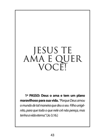 JESUS TE 
AMA E QUER 
VOCÊ! 
1º PASSO: Deus o ama e tem um plano 
maravilhoso para sua vida. “Porque Deus amou 
o mundo de tal maneira que deu o seu Filho unigê-nito, 
para que todo o que nele crê não pereça, mas 
tenha a vida eterna.“ (Jo 3.16.) 
43 
 
