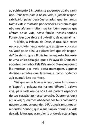 ao sofrimento é importante sabermos qual o cami-nho 
Deus tem para a nossa vida, e jamais respon-sabilizá- 
lo pelas decisões erradas que tomamos. 
Nossa vida é marcada por decisões. Existem as que 
não nos afetam muito, mas também aquelas que 
afetam nossa vida, nossa família, nossos sonhos. 
Posso dizer que afeta até o destino da nossa alma. 
A Bíblia, a Palavra de Deus, é rica. Não existe 
nada, absolutamente nada, que esteja nela por aca-so. 
Você pode olhá-la e dizer: Será que ela respon-de? 
Eu afirmo que a Bíblia tem a resposta. Não exis-te 
uma única situação que a Palavra de Deus não 
aponte o caminho. Pela Palavra do Eterno eu quero 
lhe mostrar, por meio desta mensagem, algumas 
decisões erradas que fazemos e como podemos 
agir quando isso acontece. 
“Pai, que nesta hora o Senhor possa transformar 
o “Logos”, a palavra escrita em “Rhema”, palavra 
viva, para cada um de nós. Uma palavra específica 
do teu coração ao nosso coração. Queremos ouvir 
a tua voz; queremos obedecer aos teus comandos; 
queremos nos arrepender, ó Pai, precisamos nos ar-repender. 
Senhor, que a sua unção domine a vida 
de cada leitor, que o ambiente onde ele esteja fique 
6 
 