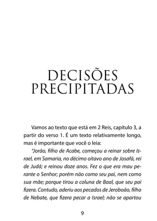 Decisões 
precipitadas 
Vamos ao texto que está em 2 Reis, capítulo 3, a 
partir do verso 1. É um texto relativamente longo, 
mas é importante que você o leia: 
“Jorão, filho de Acabe, começou a reinar sobre Is-rael, 
em Samaria, no décimo oitavo ano de Josafá, rei 
de Judá; e reinou doze anos. Fez o que era mau pe-rante 
o Senhor; porém não como seu pai, nem como 
sua mãe; porque tirou a coluna de Baal, que seu pai 
fizera. Contudo, aderiu aos pecados de Jeroboão, filho 
de Nebate, que fizera pecar a Israel; não se apartou 
9 
 
