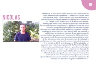 10

nicolas

Olá pessoal, eu sou o Nicolas e estou muito feliz com a oportunidade de
contar para vocês como o programa O Chamado da Luz mudou minha
vida para muito melhor. Desde que eu li os livros Ativações Espirituais e
Símbolos de Força que integram a trilogia juntamente com O Chamado da
Luz, comecei a olhar o período do sono de uma maneira diferente,
prestando mais atenção com o que acontecia durante o nosso descanso
físico, contudo, foi com a leitura do livro O Chamado da Luz que abri minha
visão para o enorme leque de possibilidades que temos enquanto
dormimos, como ajudar a humanidade ajudando a nós mesmos, evoluindo,
trabalhando e pedindo ajuda em casos pontuais desde que respeitado o
equilíbrio para sempre darmos muito mais do que pedirmos para nós
mesmos. Confesso que, quando teve o lançamento de O Chamado da Luz,
não estava dormindo direito e acordava muitas vezes cansado já no iniciar
do dia, além do que muitas noites despertava no meio da madrugada e
perdia o sono sem saber o que fazer. Porém, com a leitura do livro e depois
de ter escutado os CDs de áudio do programa O Chamado da Luz em
especial as faixas – abertura energética do CD 2 e Master Mind do CD 3,
melhorei muito, passando a acordar disposto e aprendi com muita alegria
que o melhor descanso é aquele em que nos colocamos à disposição de
Deus e do universo para aprender e para trabalhar. Enﬁm, descobri com O
Chamado da Luz que enquanto nosso corpo físico dorme, nossa alma
continua muito viva e com a ajuda dos mensageiros da luz o nosso
aprendizado e a nossa evolução continuam permanentes. Obrigado Luz da
Serra por esse maravilhoso programa O Chamado da Luz.

 