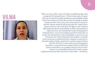 11

vilma

Olá, meu nome é Vilma, estou muito feliz em poder falar algo sobre
o programa O Chamado da Luz – O Amor é para todos. Eu quero
dizer que a minha busca pelas questões da espiritualidade sempre
foram muito intensas e a partir dessa minha curiosidade eu sempre
busquei em sites, livros, cursos, acerca do assunto, foi aí que eu
descobri o Bruno através do site Somos todos Um. A partir daí eu
passei a acessar o site Luz da Serra, ﬁz alguns cursos e todas as
publicações que ele faz semanalmente eu tenho acompanhado. E
cada vez eu ﬁco mais maravilhada! A partir do programa O
Chamado da Luz, eu tive uma mudança incrível na minha vida, eu
passei a ter mais paciência, mais tranquilidade, comecei a ter uma
convivência com minha família bem mais tranquila, a entender
certas coisas que eu simplesmente não conseguia ou outras que eu
não tinha aquela vontade, aquele ânimo, aquela coragem de levar
em frente. Pois bem, eu quero dizer que esse programa é
maravilhoso, inclusive tudo que a equipe do Bruno, da Patricia
fazem é maravilhoso e eu agradeço muito por que é incrível.
Inclusive, eu recomendo que façam de coração, porque
simplesmente fazer por fazer não trará o mesmo efeito... Um abraço.

 