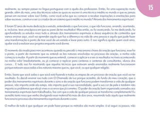 realmente, eu sempre passei na língua portuguesa com a ajuda dos professores. Então, foi uma superação muito
grande, além do mais, uma das técnicas sobre as quais eu escrevi é uma técnica inédita no mundo e que eu jamais
pensei em escrever sobre isso! Então, como você acha que eu comecei a receber inspirações e orientações para
saber escrever, construir e ser co criador de um sistema que é inédito no mundo? Através dos treinamentos espirituais!
E foram 12 anos de muita dedicação e estudo, entendendo o que funciona, o que não funciona, errando, acertando,
e, inclusive, teve uma época em que eu parei de ter resultados! Mas então, eu fui avançando, fui me dedicando, fui
aprofundando os estudos nisso tudo e através dos treinamentos espirituais e dessa sequência de conteúdos que
vamos ensinar aqui, você vai aprender aquilo que faz a diferença na vida de uma pessoa e aquilo que pode fazer
uma transformação a ponto de tirar você de um estado e levar para outro. E isso signiﬁca ajudar quem você ama,
ajudar você a realizar seus projetos enquanto você dorme.
O momento da virada para mim aconteceu quando eu percebi o mecanismo chave da oração que funciona, esse foi
o ponto, a partir do momento que eu entendi as leis naturais envolvidas no processo da oração, a minha vida
começou a mudar. A partir do momento que eu entendi, comecei a aplicar e a ver os resultados incríveis acontecendo
na minha vida! Imediatamente, eu já comecei a replicar para centenas e centenas de consultantes, alunos dos
cursos... E tudo isso foi mostrando que aquelas técnicas que estavam sendo ensinadas realmente funcionavam
porque estavam associadas a leis naturais maiores que eu, que você, ou que qualquer religião.
Então, basta que você saiba o que você está fazendo e todas as etapas de um processo de oração que você vai ter
resultado. Eu decidi ensinar isso tudo com O Chamado da Luz porque acredito, do fundo do meu coração, que o
poder dos treinamentos espirituais durante o sono e da oração que funciona podem transformar a vida de qualquer
pessoa, não importa onde ela esteja, não importa qual a sua nacionalidade, qual a sua cor de pele e também não
importa os problemas que ela já viveu e os erros que já cometeu. O poder da oração bem organizado somados aos
treinamentos espirituais bem trabalhados, faz com que a vida de qualquer pessoa se transforme completamente! Eu
acredito tanto nisso que venho divulgando esse material há mais de dois anos, resumindo tudo aquilo que realmente
funciona no processo dos treinamentos espirituais durante o sono.
O melhor de tudo é que qualquer um pode fazer porque os métodos são muito simples: é só seguir os passos, não

15

 