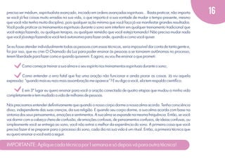 precisa ser médium, espiritualista avançado, iniciado em ordens avançadas espirituais... Basta praticar, não importa
se você já fez coisas muito erradas na sua vida, o que importa é a sua vontade de mudar o tempo presente, mesmo
que você não tenha muita disciplina, pois qualquer ação mínima que você faça já vai manifestar grandes resultados.
Você pode praticar os treinamentos espirituais durante o sono sem interferir em qualquer treinamento tradicional que
você esteja fazendo, ou qualquer terapia, ou qualquer remédio que você esteja tomando! Não precisa mudar nada
que você já esteja fazendo e você terá autonomia para fazer onde, quando e como você quiser.
Se eu fosse atender individualmente todas as pessoas com essas técnicas, seria impossível dar conta de tanta gente e,
foi por isso, que eu criei O Chamado da Luz para poder ensinar às pessoas a se tornarem autônomas no processo,
terem liberdade para fazer como e quando quiserem. E agora, eu vou lhe ensinar o que prometi:

v
v
v

Como começar treinar a sua alma e o seu espírito nos treinamentos espirituais durante o sono;

Como entender o erro fatal que faz uma oração não funcionar e ainda piorar as coisas. Já viu aquela
expressão: "quando mais eu rezo mais assombração me aparece"? E eu digo a você, ela tem respaldo cientíﬁco;
E em 3º lugar eu quero ensinar para você a oração conectada de quatro etapas que mudou a minha vida
completamente e tem mudado a vida de milhares de pessoas.
Nós precisamos entender deﬁnitivamente que quando o nosso corpo dorme a nossa alma acorda. Tenha consciência
disso, independente das suas crenças, da sua religião. E quando seu corpo dorme, a sua alma acorda com base na
sintonia dos seus pensamentos, emoções e sentimentos. A sua alma se expande na mesma frequência. Então, se você
vai dormir com a cabeça cheia de confusão, de emoções confusas, de pensamentos confusos, de ideias confusas, ou
simplesmente você se entrega ao sono, você não extrai o melhor da experiência do sono. A primeira coisa que você
precisa fazer é se preparar para o processo do sono, cada dia na sua vida é um ritual. Então, a primeira técnica que
eu quero ensinar a você está a seguir.

IMPORTANTE: Aplique cada técnica por 1 semana e só depois vá para outra técnica!

16

 