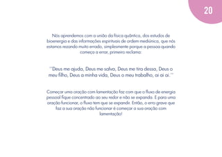 20
Nós aprendemos com a união da física quântica, dos estudos de
bioenergia e das informações espirituais de ordem mediúnica, que nós
estamos rezando muito errado, simplesmente porque a pessoa quando
começa a errar, primeiro reclama:

’’Deus me ajuda, Deus me salva, Deus me tira dessa, Deus o
meu ﬁlho, Deus a minha vida, Deus o meu trabalho, ai ai ai.’’

Começar uma oração com lamentação faz com que o ﬂuxo de energia
pessoal ﬁque concentrado ao seu redor e não se expanda. E para uma
oração funcionar, o ﬂuxo tem que se expandir. Então, o erro grave que
faz a sua oração não funcionar é começar a sua oração com
lamentação!

 