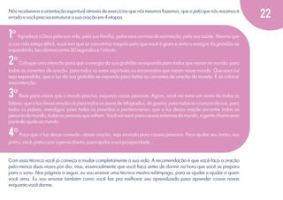 Nós recebemos a orientação espiritual através de exercícios que nós mesmos fazemos, que o jeito que nós rezamos é
errado e você precisa estruturar a sua oração em 4 etapas.

1º Agradeça a Deus pela sua vida, pela sua família, pelos seus animais de estimação, pela sua saúde. Mesmo que
a sua vida esteja difícil, você tem que se concentrar naquilo pelo que você é grato e sinta a energia da gratidão se
expandindo. Isso demora entre 30 segundos e 1 minuto.

2º Coloque uma intenção para que a energia da sua gratidão se expanda para todos que rezam no mundo, para
todas as correntes de oração, para todos os seres espirituais ou encarnados que rezam nesse mundo. Que essa luz
seja expandida, que a luz da sua gratidão se expanda para todas as correntes de oração do mundo. É só colocar
essa intenção.

3º Reze para coisas que o mundo precisa, esqueça coisas pessoais. Agora, você vai rezar em nome de todos os
líderes; que a luz dessa oração vá para todos as áreas de refugiados, de guerra; para todas as crianças de rua, para
todos os pobres, mendigos; para todos os presídios e penitenciarias; que a luz dessa oração encontre todas as
pessoas do mundo, todas as pessoas que sofrem. Você vai rezar para causas externas do mundo, a gente chama essa
parte de ajuda ao mundo.

4º Peça que a luz dessa conexão, dessa oração, seja enviada para causas pessoais. Para ajudar seu irmão, seu
primo, você, para curar a perna direita, para ajudar a sua prosperidade...

Com essa técnica você já começa a mudar completamente a sua vida. A recomendação é que você faça a oração
pelo menos duas vezes por dia, mas, essencialmente que você faça antes de dormir na hora que você se prepara
para o sono. Nas páginas a seguir, eu vou ensinar uma técnica mestra relâmpago, para se ajudar e ajudar a quem
você ama. Eu vou ensinar também como você faz pra melhorar seu aprendizado para aprender coisas novas
enquanto você dorme.

22

 
