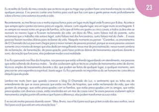 Eu acredito do fundo do meu coração que as técnicas que eu trago aqui podem fazer uma transformação na vida de
qualquer pessoa. E eu preciso contar uma história para você que faz com que a gente pense muito profundamente
sobre a forma como estamos tocando a vida.
Recentemente, eu tirei férias e eu e minha esposa fomos para um lugar muito legal onde ﬁcamos por 8 dias. Acontece
que sempre após o jantar nós íamos para um saguão, relaxar, curtir aquele lugar, era um lugar muito aconchegante. E
eu sempre via nessas noites um grupo de famílias, acho que ali tinha uns quatro ou cinco casais, e todos os dias eles se
reuniam no mesmo lugar e ﬁcavam reclamando da vida: um dizia do ﬁlho, outro falava mal do parente, outro
reclamava que o trabalho não estava legal, outro falava mal dos funcionários, outro falava mal do chefe... E essas
pessoas faziam reuniões diárias para reclamar da vida. Naquele momento eu pensei: "Caramba, os ensinamentos
de O Chamado da Luz precisam chegar para o maior número de pessoas possível, porque se essas pessoas usassem
somente cinco minutos do tempo que elas dedicam mergulhando nesse mar de procrastinação, nessa nuvem sombria
de reclamação, de lamentação, de preocupação; para fazer práticas diárias de treinamentos espirituais durante o
sono, da oração que funciona, elas poderiam mudar a sua realidade.
E eu ﬁco pensando nas ﬁlas dos hospitais, nas pessoas que estão sofrendo aguardando um atendimento, nas pessoas
que estão sofrendo de diversos males... Se elas soubessem aplicar técnicas simples de treinamentos antes de dormir,
técnicas simples de treinamentos durante o dia, que podem ser feitas de qualquer lugar, a qualquer momento, sem
precisar ter uma experiência espiritual, basta seguir. Eu ﬁco pensando na importância do ser humano ter consciência
daquilo que ele pode.
Lembro-me muito bem que quando comecei o blog O Chamado da Luz, o sentimento que eu tinha era de
entendimento de que se essas pessoas que estão nas ﬁlas de hospitais, que estão reclamando da vida, que não
gostam do emprego, que estão preocupadas com as famílias, que estão preocupadas com os amigos, que estão
preocupadas com diversas coisas, estão envolvidas em um mar de coisas ruins! Se essas pessoas souberem aplicar
treinamentos simples porém eﬁcientes e que fazem a diferença, elas podem transformar as suas vidas.
E eu escuto muitas pessoas dizendo assim: "Mas, Bruno, isso é fácil para você que já tem a vida dos seus sonhos, isso é
fácil para você que está em uma situação boa."

23

 